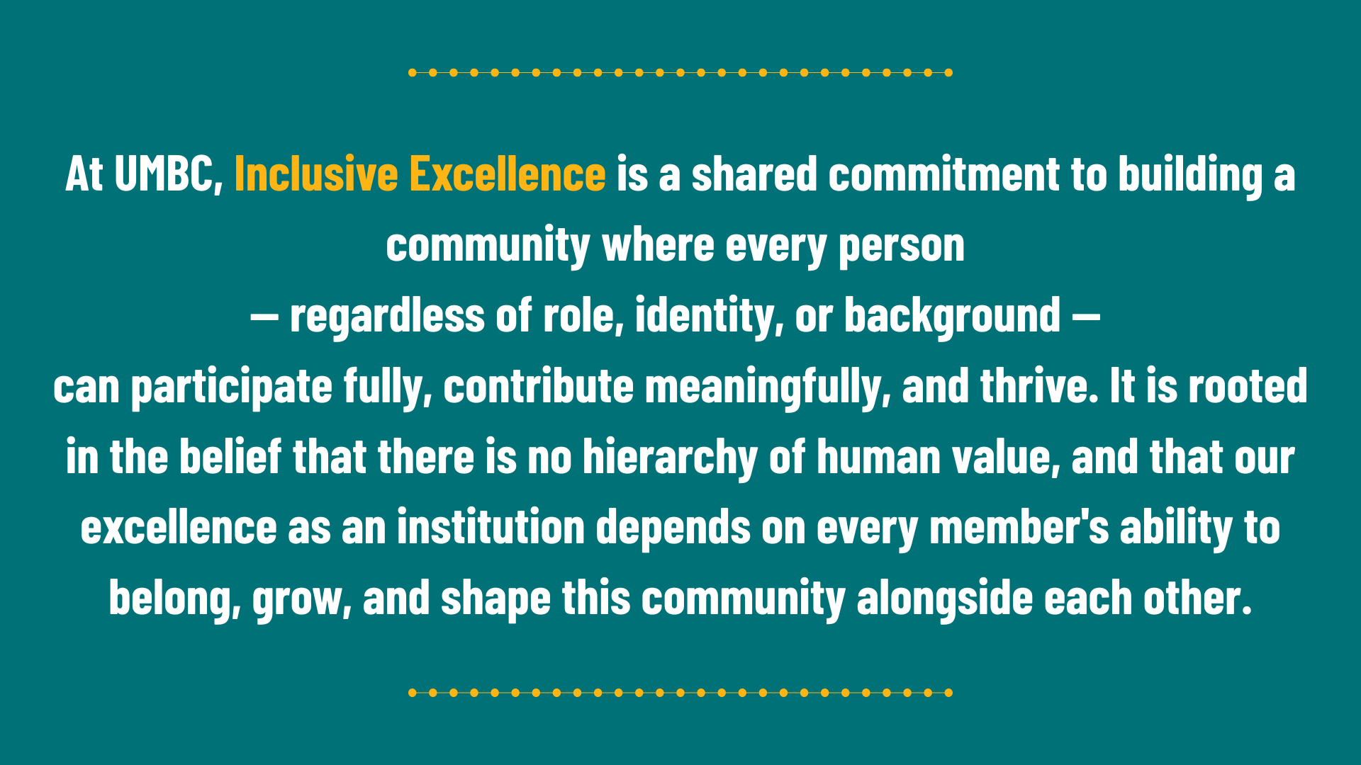 At UMBC, Inclusive Excellence is a shared commitment to building a community where every person — regardless of role, identity, or background — can participate fully, contribute meaningfully, and thrive. It is rooted in the belief that there is no hierarchy of human value, and that our excellence as an institution depends on every member's ability to belong, grow, and shape this community alongside each other.